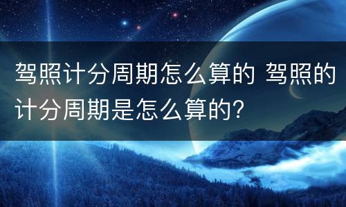 驾照计分周期怎么算的 驾照的计分周期是怎么算的?