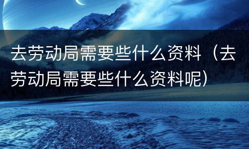 去劳动局需要些什么资料（去劳动局需要些什么资料呢）