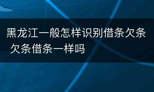 黑龙江一般怎样识别借条欠条 欠条借条一样吗