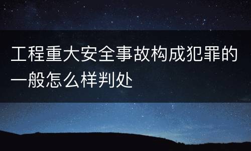 工程重大安全事故构成犯罪的一般怎么样判处