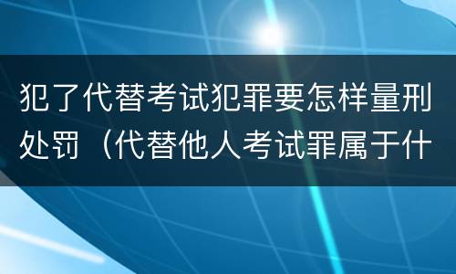 犯了代替考试犯罪要怎样量刑处罚（代替他人考试罪属于什么类犯罪）