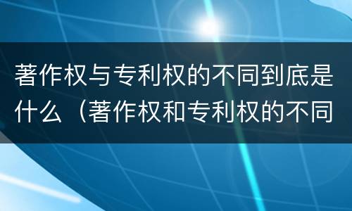 著作权与专利权的不同到底是什么（著作权和专利权的不同）