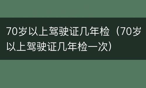 70岁以上驾驶证几年检（70岁以上驾驶证几年检一次）