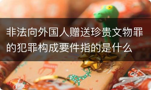 非法向外国人赠送珍贵文物罪的犯罪构成要件指的是什么