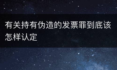 有关持有伪造的发票罪到底该怎样认定