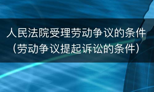 人民法院受理劳动争议的条件（劳动争议提起诉讼的条件）