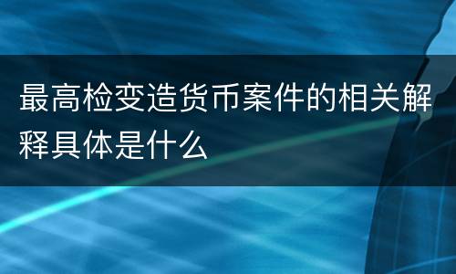 最高检变造货币案件的相关解释具体是什么