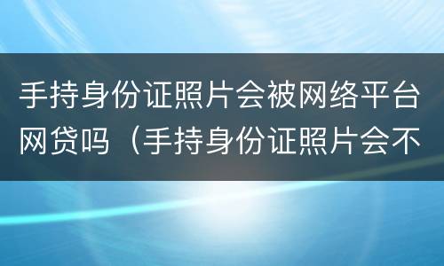 手持身份证照片会被网络平台网贷吗（手持身份证照片会不会被网贷）