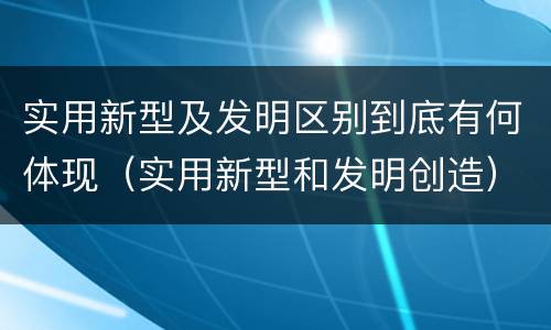 实用新型及发明区别到底有何体现（实用新型和发明创造）