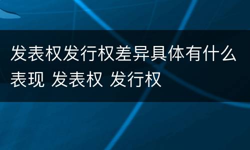 发表权发行权差异具体有什么表现 发表权 发行权