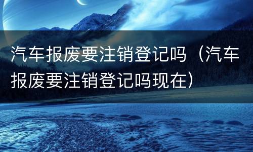 汽车报废要注销登记吗（汽车报废要注销登记吗现在）