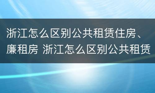 浙江怎么区别公共租赁住房、廉租房 浙江怎么区别公共租赁住房,廉租房和商品房