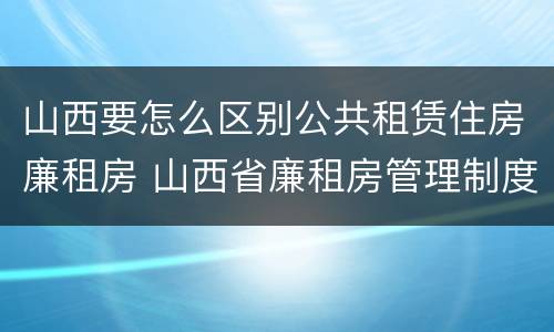 山西要怎么区别公共租赁住房廉租房 山西省廉租房管理制度