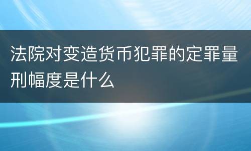 法院对变造货币犯罪的定罪量刑幅度是什么