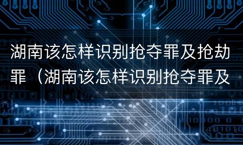 湖南该怎样识别抢夺罪及抢劫罪（湖南该怎样识别抢夺罪及抢劫罪的案件）