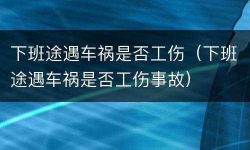 下班途遇车祸是否工伤（下班途遇车祸是否工伤事故）