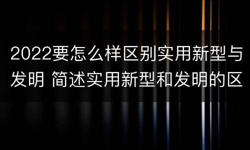 2022要怎么样区别实用新型与发明 简述实用新型和发明的区别