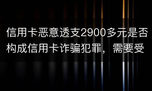 信用卡恶意透支2900多元是否构成信用卡诈骗犯罪，需要受到刑事处罚吗