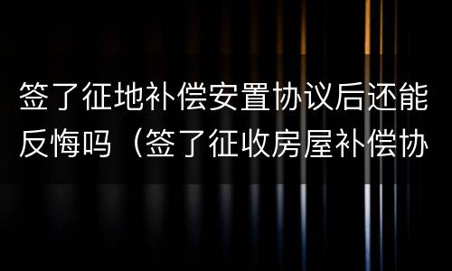 签了征地补偿安置协议后还能反悔吗（签了征收房屋补偿协议还能反悔吗）