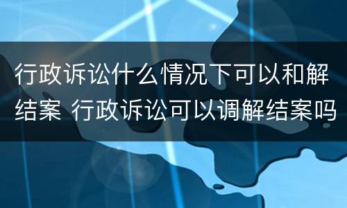 行政诉讼什么情况下可以和解结案 行政诉讼可以调解结案吗