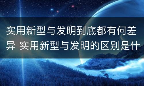 实用新型与发明到底都有何差异 实用新型与发明的区别是什么