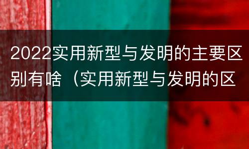 2022实用新型与发明的主要区别有啥（实用新型与发明的区别有哪些）