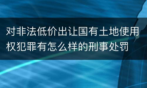 对非法低价出让国有土地使用权犯罪有怎么样的刑事处罚