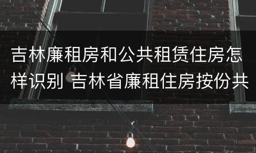 吉林廉租房和公共租赁住房怎样识别 吉林省廉租住房按份共有产权实施管理办法