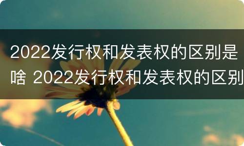 2022发行权和发表权的区别是啥 2022发行权和发表权的区别是啥呢