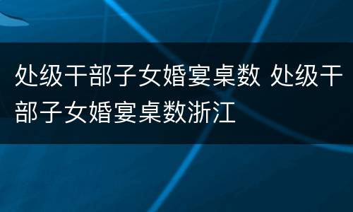 处级干部子女婚宴桌数 处级干部子女婚宴桌数浙江