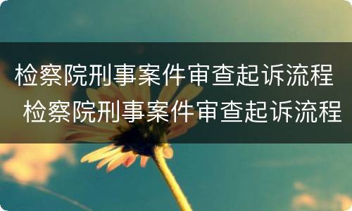 检察院刑事案件审查起诉流程 检察院刑事案件审查起诉流程及时间