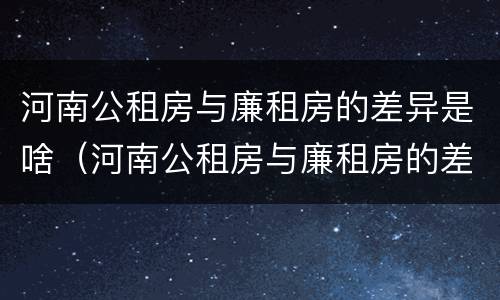 河南公租房与廉租房的差异是啥（河南公租房与廉租房的差异是啥呢）