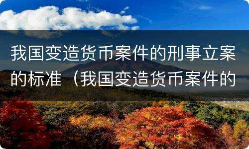 我国变造货币案件的刑事立案的标准（我国变造货币案件的刑事立案的标准有哪些）