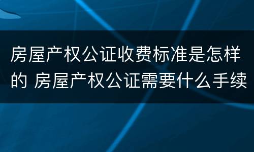 房屋产权公证收费标准是怎样的 房屋产权公证需要什么手续