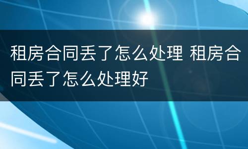 租房合同丢了怎么处理 租房合同丢了怎么处理好