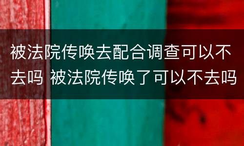 被法院传唤去配合调查可以不去吗 被法院传唤了可以不去吗