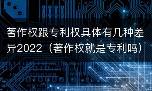 著作权跟专利权具体有几种差异2022（著作权就是专利吗）