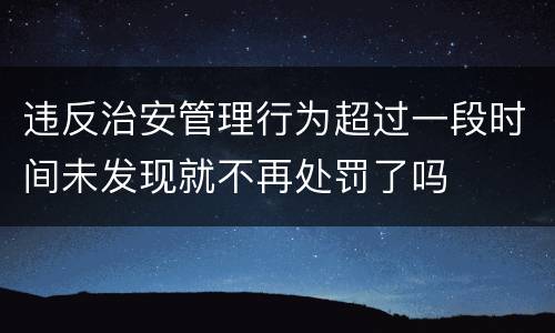 违反治安管理行为超过一段时间未发现就不再处罚了吗