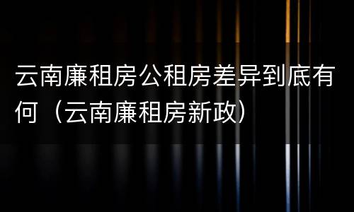 云南廉租房公租房差异到底有何（云南廉租房新政）