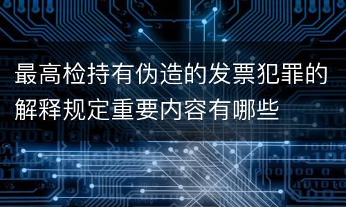 最高检持有伪造的发票犯罪的解释规定重要内容有哪些