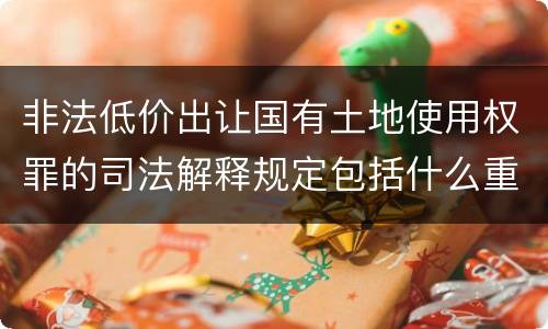 非法低价出让国有土地使用权罪的司法解释规定包括什么重要内容