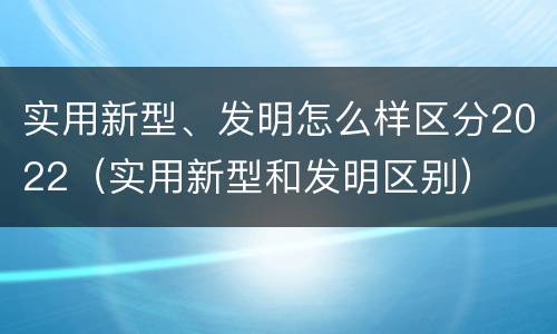 实用新型、发明怎么样区分2022（实用新型和发明区别）