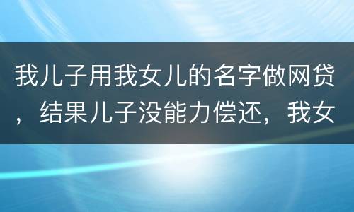 我儿子用我女儿的名字做网贷，结果儿子没能力偿还，我女儿可以起诉不还吗