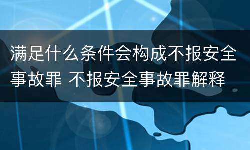 满足什么条件会构成不报安全事故罪 不报安全事故罪解释