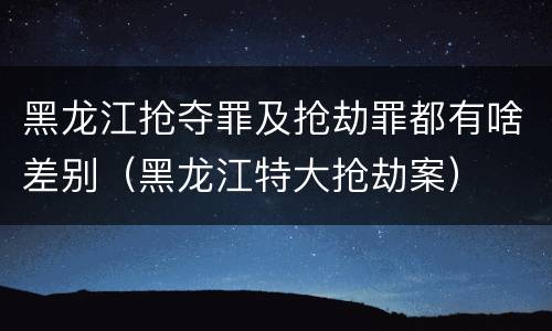 黑龙江抢夺罪及抢劫罪都有啥差别（黑龙江特大抢劫案）