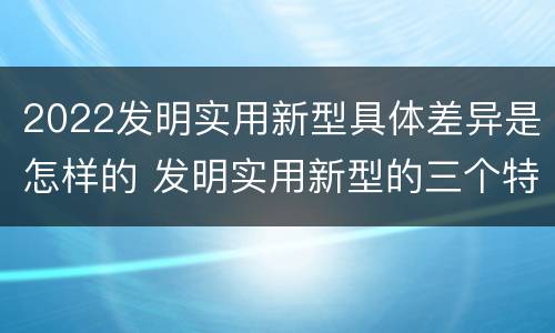 2022发明实用新型具体差异是怎样的 发明实用新型的三个特点