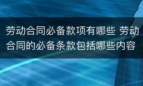 劳动合同必备款项有哪些 劳动合同的必备条款包括哪些内容