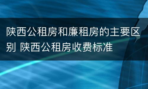 陕西公租房和廉租房的主要区别 陕西公租房收费标准