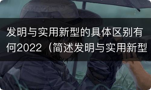 发明与实用新型的具体区别有何2022（简述发明与实用新型的区别）