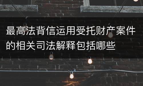 最高法背信运用受托财产案件的相关司法解释包括哪些